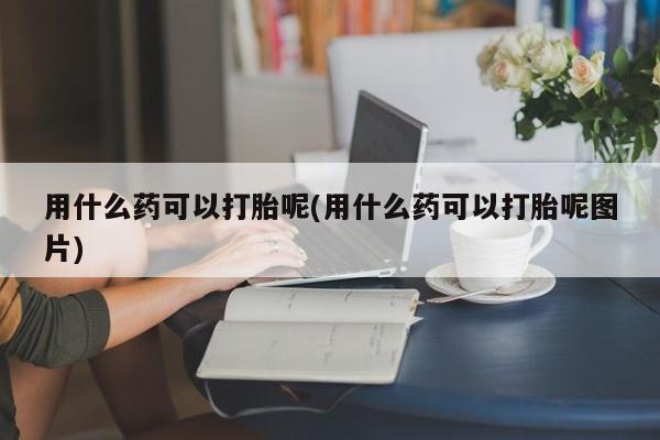 打胎药全国包邮微信用什么药可以打胎呢(用什么药可以打胎呢图片)