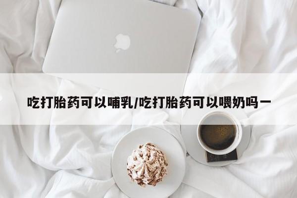 打胎药全国包邮微信吃打胎药可以哺乳/吃打胎药可以喂奶吗一