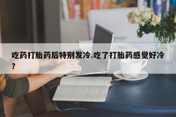 打胎药全国包邮微信吃药打胎药后特别发冷.吃了打胎药感觉好冷？