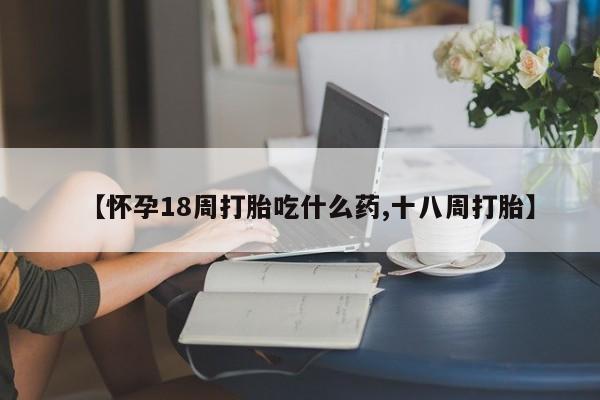 打胎药全国包邮微信【怀孕18周打胎吃什么药,十八周打胎】