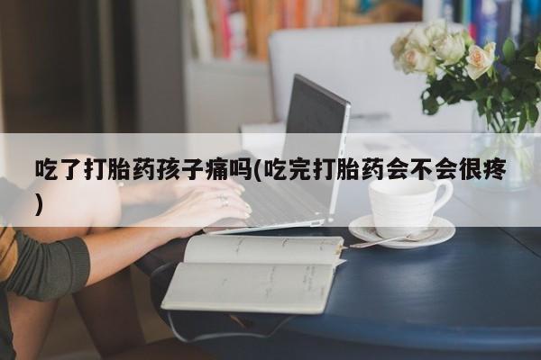打胎药全国包邮微信吃了打胎药孩子痛吗(吃完打胎药会不会很疼)