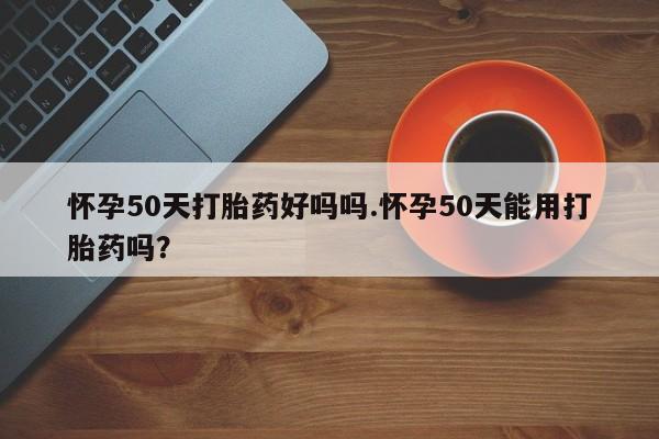 打胎药全国包邮微信怀孕50天打胎药好吗吗.怀孕50天能用打胎药吗?
