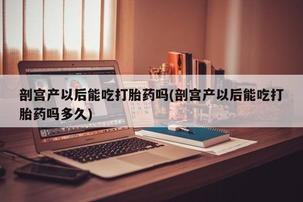 打胎药全国包邮微信剖宫产以后能吃打胎药吗(剖宫产以后能吃打胎药吗多久)